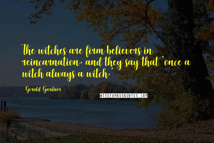 Gerald Gardner Quotes: The witches are firm believers in reincarnation, and they say that 'once a witch always a witch.'