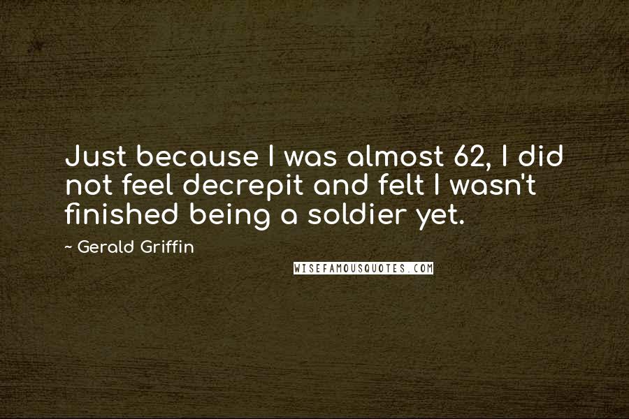 Gerald Griffin Quotes: Just because I was almost 62, I did not feel decrepit and felt I wasn't finished being a soldier yet.