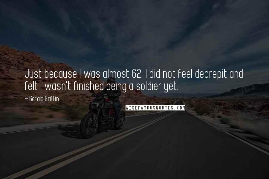 Gerald Griffin Quotes: Just because I was almost 62, I did not feel decrepit and felt I wasn't finished being a soldier yet.