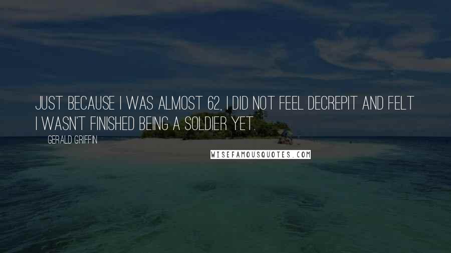 Gerald Griffin Quotes: Just because I was almost 62, I did not feel decrepit and felt I wasn't finished being a soldier yet.