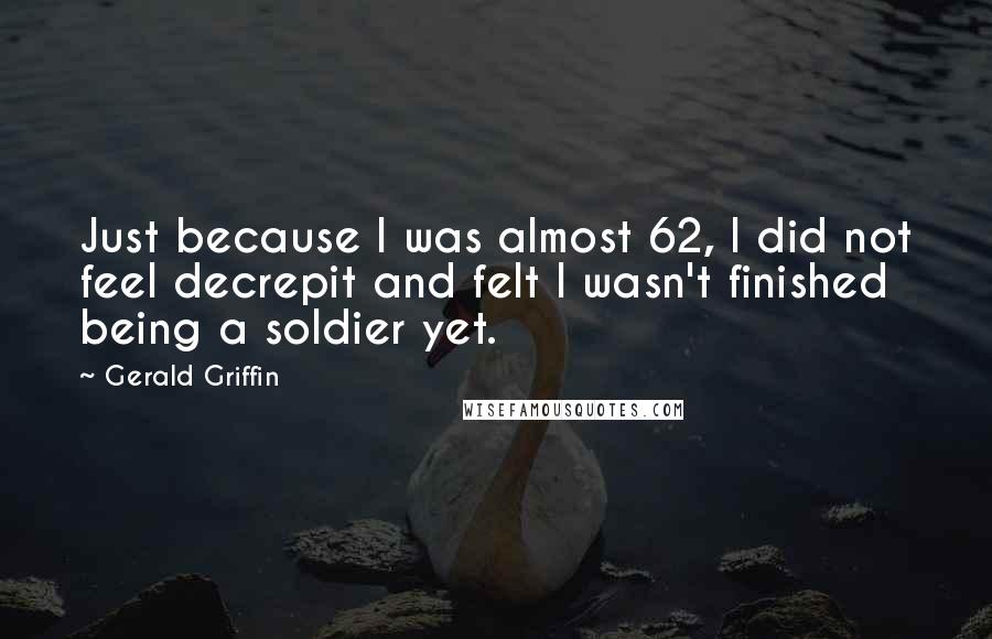 Gerald Griffin Quotes: Just because I was almost 62, I did not feel decrepit and felt I wasn't finished being a soldier yet.