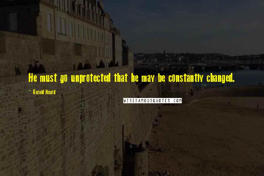 Gerald Heard Quotes: He must go unprotected that he may be constantly changed.