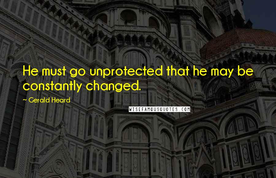 Gerald Heard Quotes: He must go unprotected that he may be constantly changed.