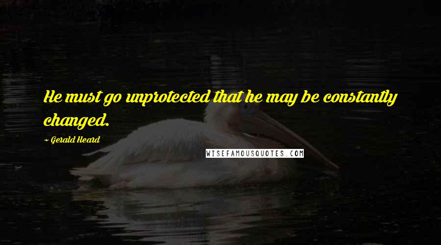 Gerald Heard Quotes: He must go unprotected that he may be constantly changed.