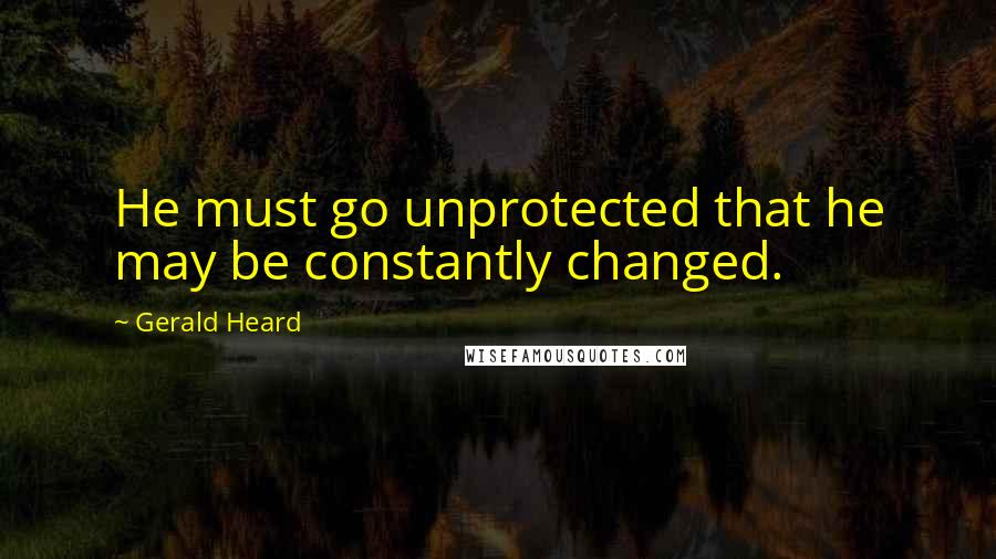 Gerald Heard Quotes: He must go unprotected that he may be constantly changed.