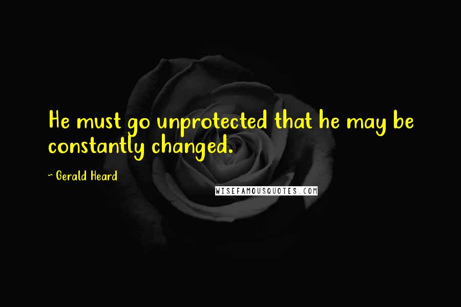 Gerald Heard Quotes: He must go unprotected that he may be constantly changed.