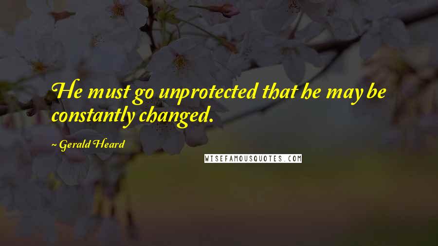 Gerald Heard Quotes: He must go unprotected that he may be constantly changed.