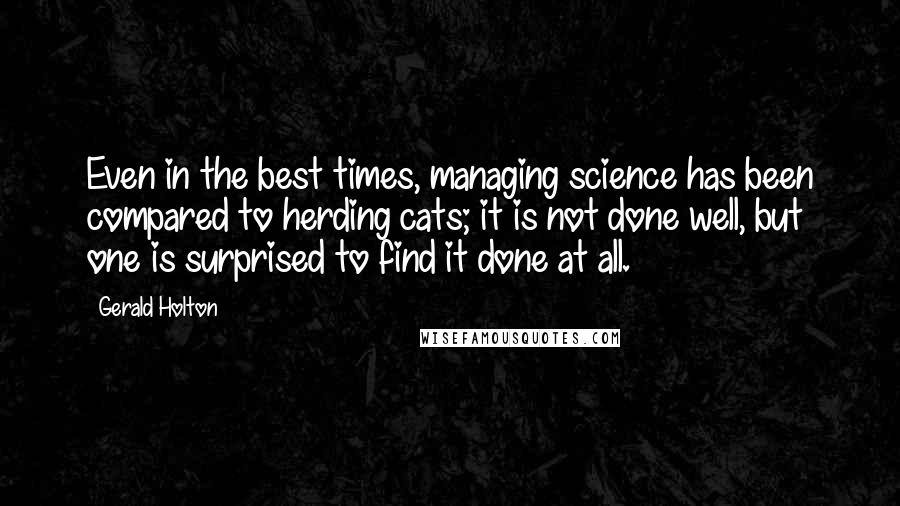 Gerald Holton Quotes: Even in the best times, managing science has been compared to herding cats; it is not done well, but one is surprised to find it done at all.