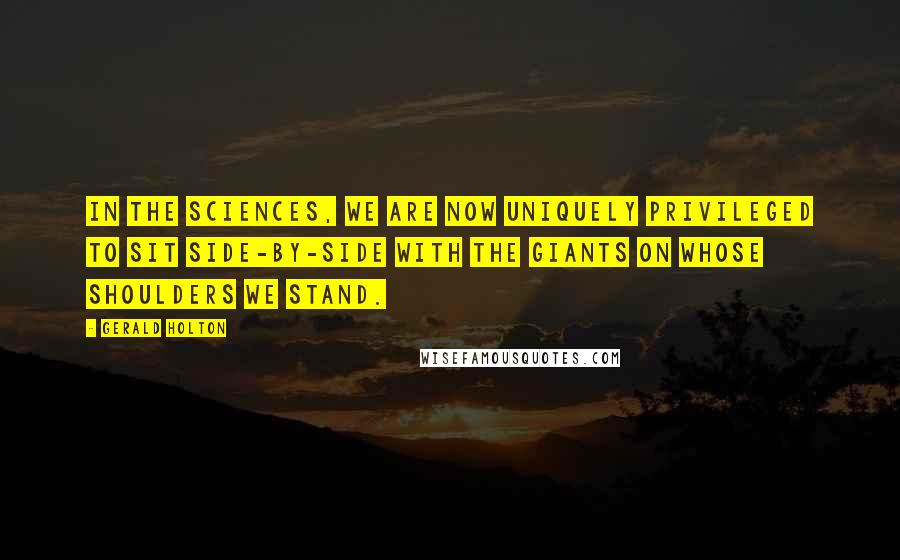 Gerald Holton Quotes: In the sciences, we are now uniquely privileged to sit side-by-side with the giants on whose shoulders we stand.