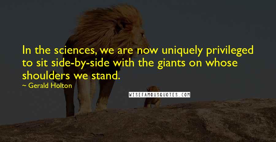 Gerald Holton Quotes: In the sciences, we are now uniquely privileged to sit side-by-side with the giants on whose shoulders we stand.