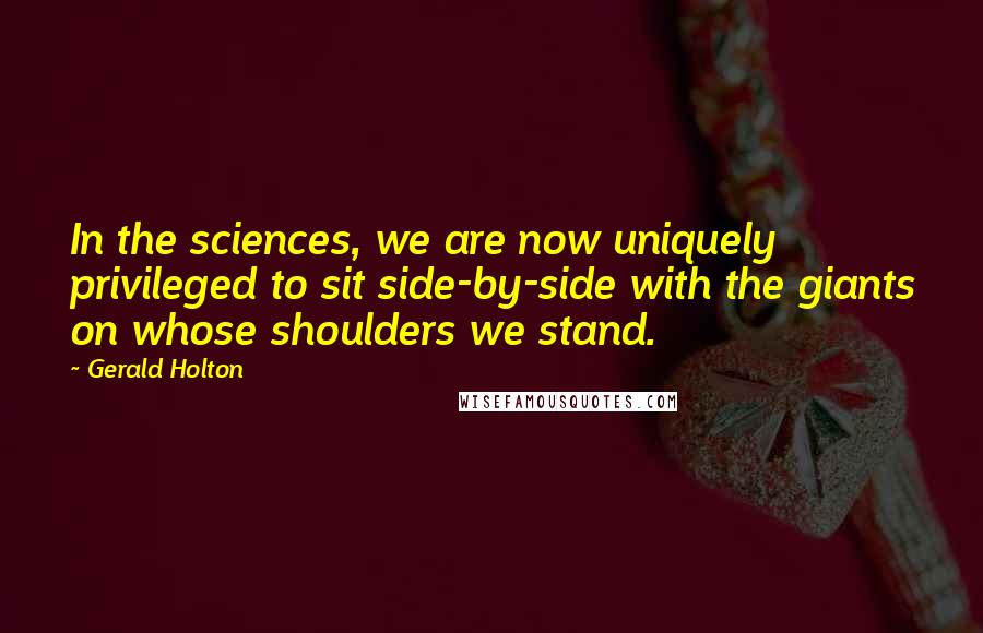 Gerald Holton Quotes: In the sciences, we are now uniquely privileged to sit side-by-side with the giants on whose shoulders we stand.