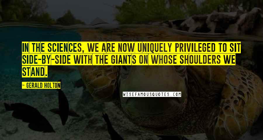 Gerald Holton Quotes: In the sciences, we are now uniquely privileged to sit side-by-side with the giants on whose shoulders we stand.