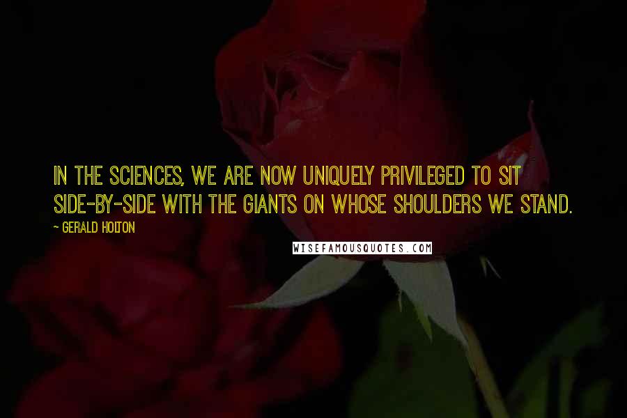 Gerald Holton Quotes: In the sciences, we are now uniquely privileged to sit side-by-side with the giants on whose shoulders we stand.