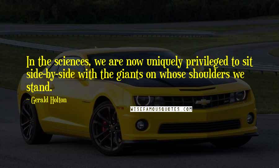 Gerald Holton Quotes: In the sciences, we are now uniquely privileged to sit side-by-side with the giants on whose shoulders we stand.