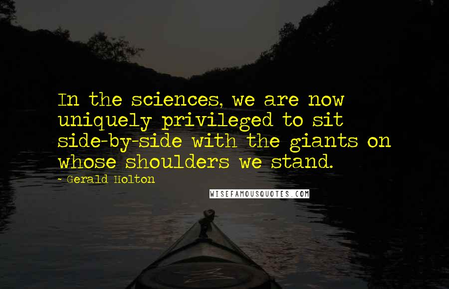 Gerald Holton Quotes: In the sciences, we are now uniquely privileged to sit side-by-side with the giants on whose shoulders we stand.