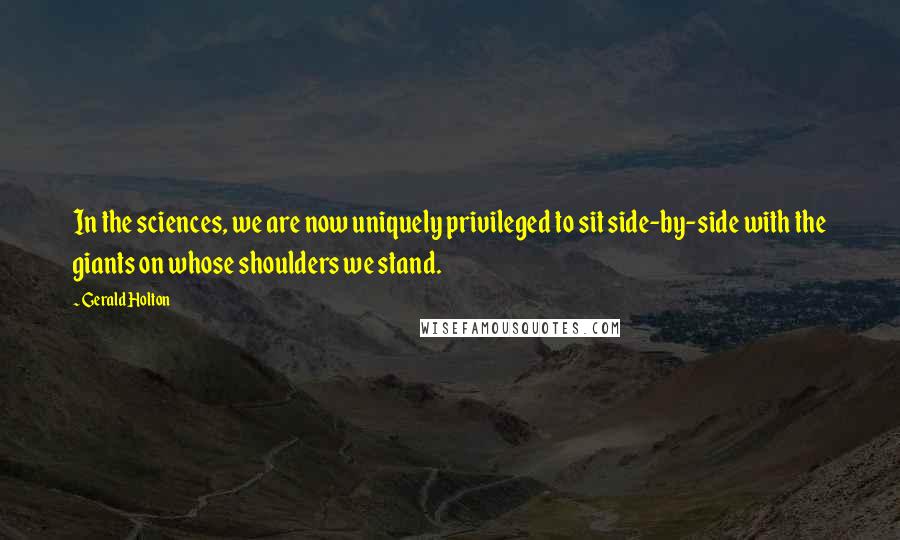 Gerald Holton Quotes: In the sciences, we are now uniquely privileged to sit side-by-side with the giants on whose shoulders we stand.