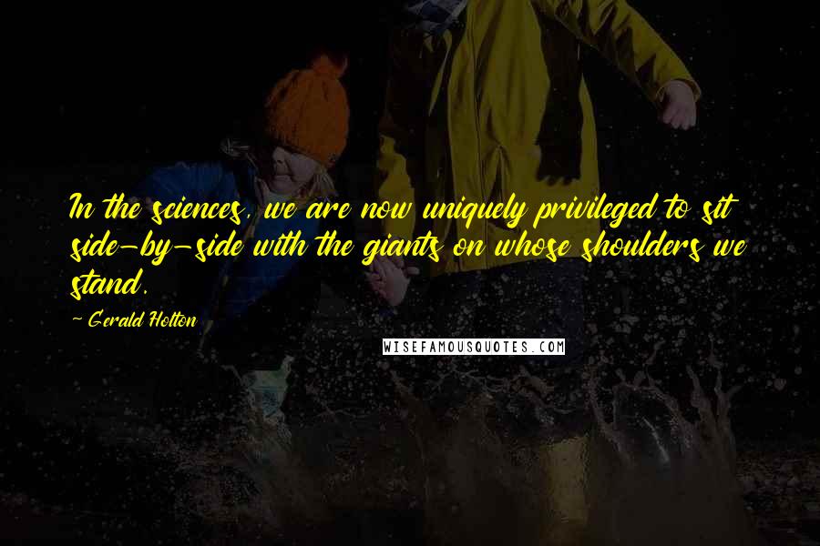 Gerald Holton Quotes: In the sciences, we are now uniquely privileged to sit side-by-side with the giants on whose shoulders we stand.