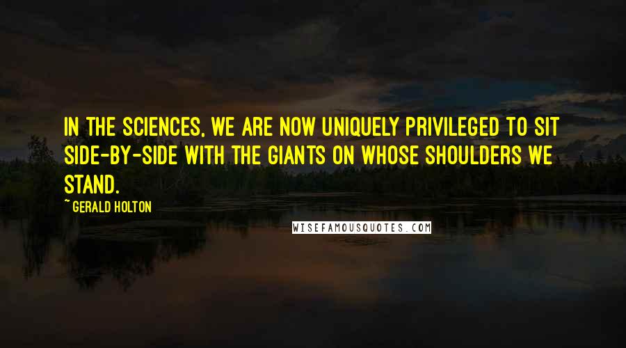 Gerald Holton Quotes: In the sciences, we are now uniquely privileged to sit side-by-side with the giants on whose shoulders we stand.