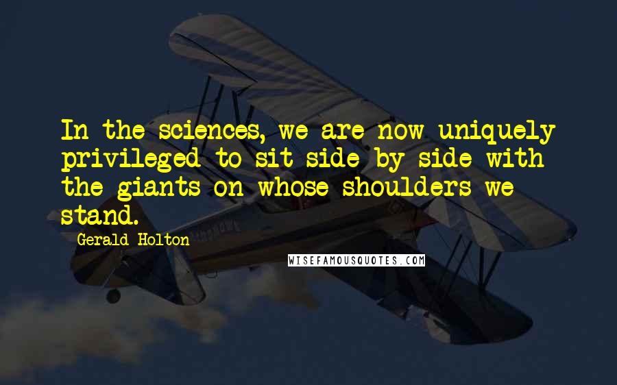 Gerald Holton Quotes: In the sciences, we are now uniquely privileged to sit side-by-side with the giants on whose shoulders we stand.