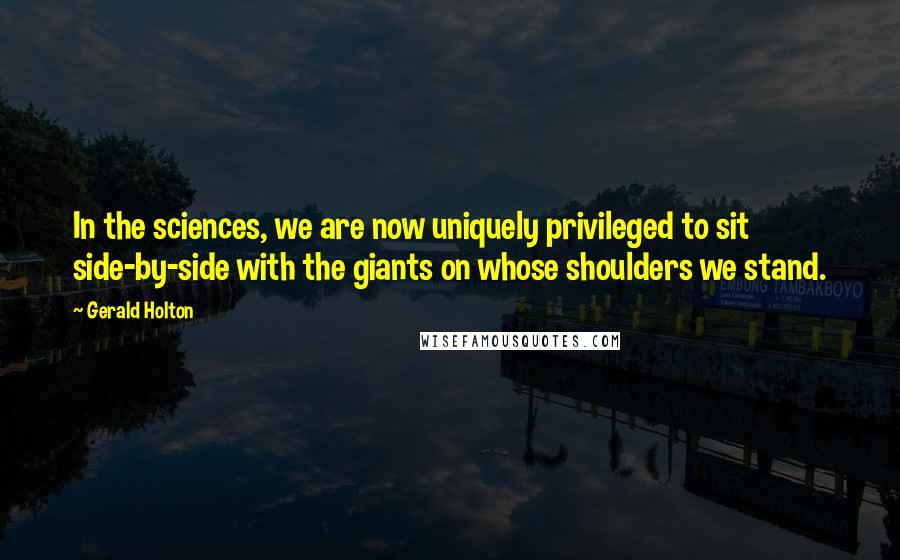 Gerald Holton Quotes: In the sciences, we are now uniquely privileged to sit side-by-side with the giants on whose shoulders we stand.