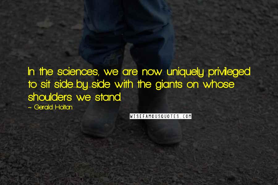 Gerald Holton Quotes: In the sciences, we are now uniquely privileged to sit side-by-side with the giants on whose shoulders we stand.