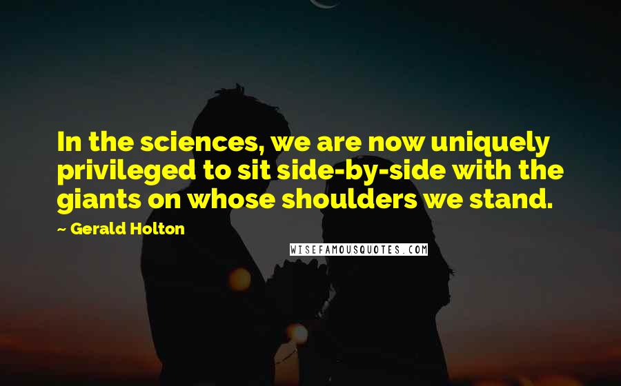 Gerald Holton Quotes: In the sciences, we are now uniquely privileged to sit side-by-side with the giants on whose shoulders we stand.