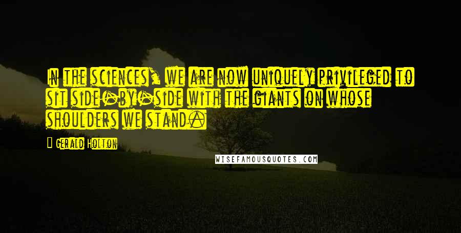 Gerald Holton Quotes: In the sciences, we are now uniquely privileged to sit side-by-side with the giants on whose shoulders we stand.