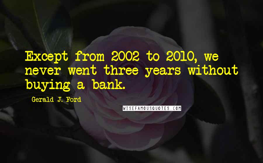 Gerald J. Ford Quotes: Except from 2002 to 2010, we never went three years without buying a bank.