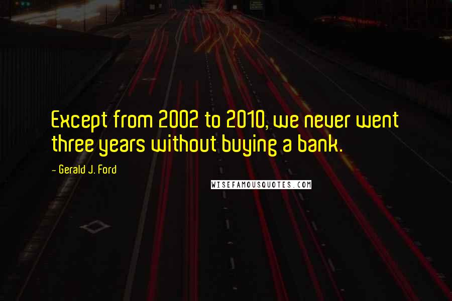 Gerald J. Ford Quotes: Except from 2002 to 2010, we never went three years without buying a bank.