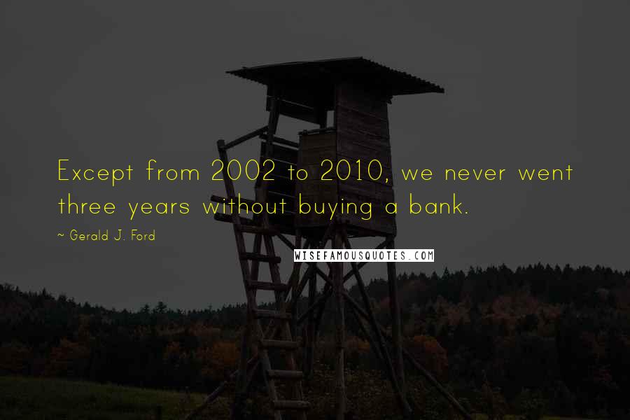 Gerald J. Ford Quotes: Except from 2002 to 2010, we never went three years without buying a bank.