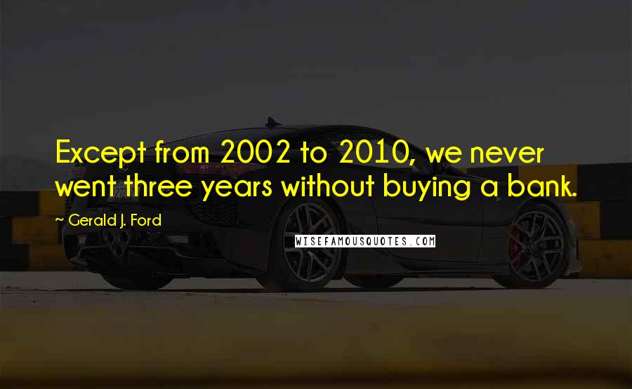 Gerald J. Ford Quotes: Except from 2002 to 2010, we never went three years without buying a bank.