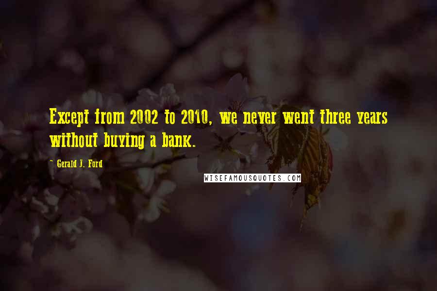 Gerald J. Ford Quotes: Except from 2002 to 2010, we never went three years without buying a bank.