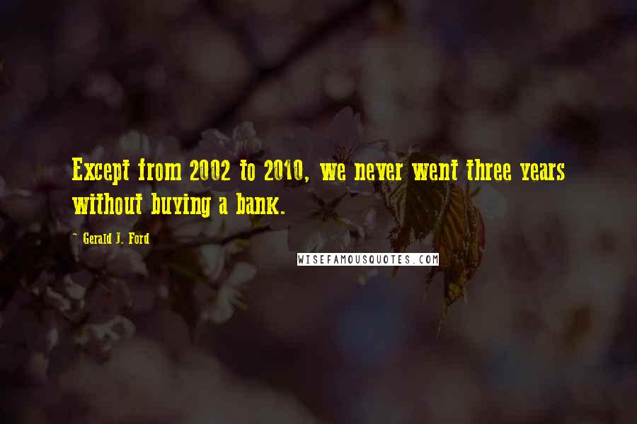 Gerald J. Ford Quotes: Except from 2002 to 2010, we never went three years without buying a bank.