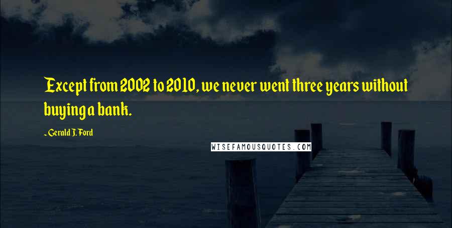 Gerald J. Ford Quotes: Except from 2002 to 2010, we never went three years without buying a bank.