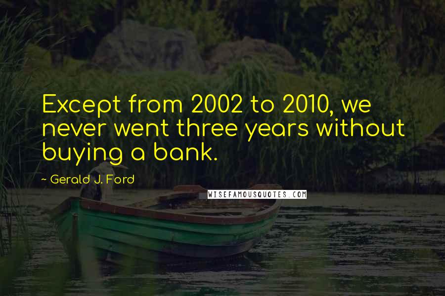 Gerald J. Ford Quotes: Except from 2002 to 2010, we never went three years without buying a bank.