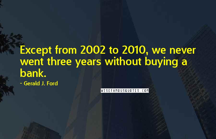 Gerald J. Ford Quotes: Except from 2002 to 2010, we never went three years without buying a bank.