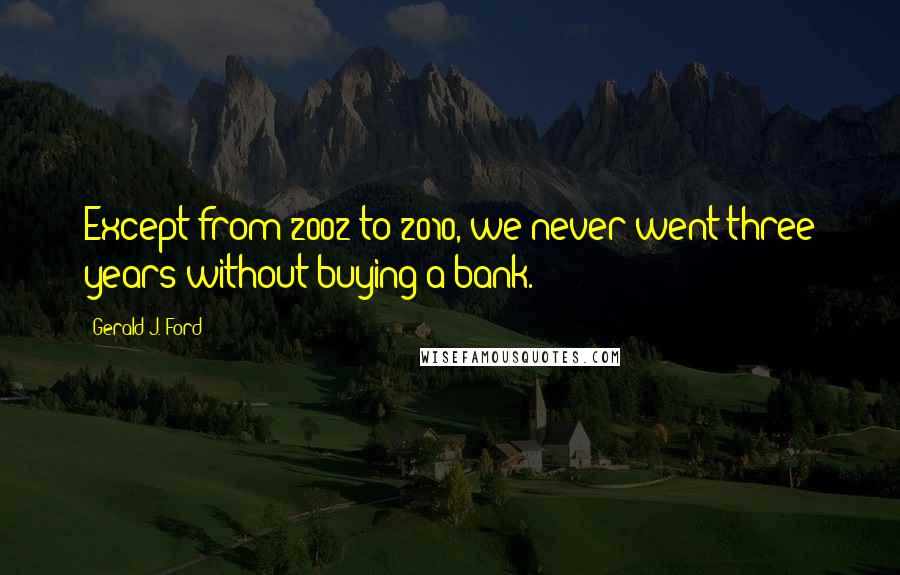 Gerald J. Ford Quotes: Except from 2002 to 2010, we never went three years without buying a bank.