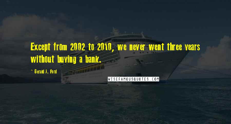 Gerald J. Ford Quotes: Except from 2002 to 2010, we never went three years without buying a bank.