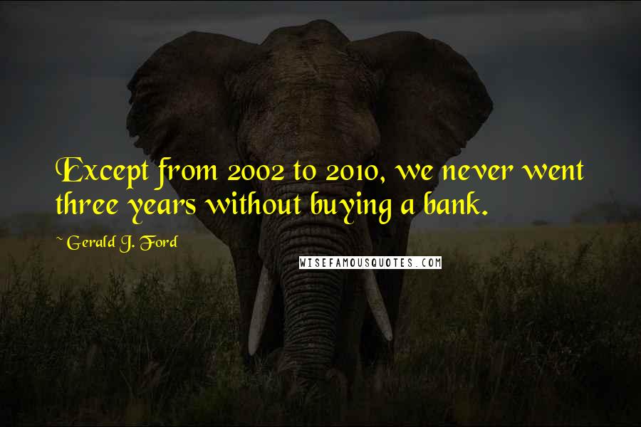 Gerald J. Ford Quotes: Except from 2002 to 2010, we never went three years without buying a bank.