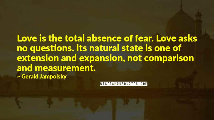 Gerald Jampolsky Quotes: Love is the total absence of fear. Love asks no questions. Its natural state is one of extension and expansion, not comparison and measurement.