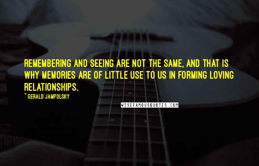 Gerald Jampolsky Quotes: Remembering and seeing are not the same, and that is why memories are of little use to us in forming loving relationships.