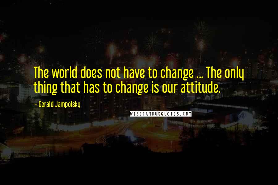 Gerald Jampolsky Quotes: The world does not have to change ... The only thing that has to change is our attitude.