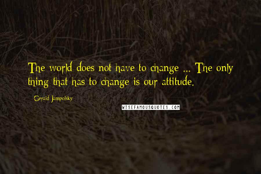 Gerald Jampolsky Quotes: The world does not have to change ... The only thing that has to change is our attitude.