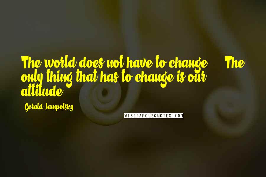 Gerald Jampolsky Quotes: The world does not have to change ... The only thing that has to change is our attitude.