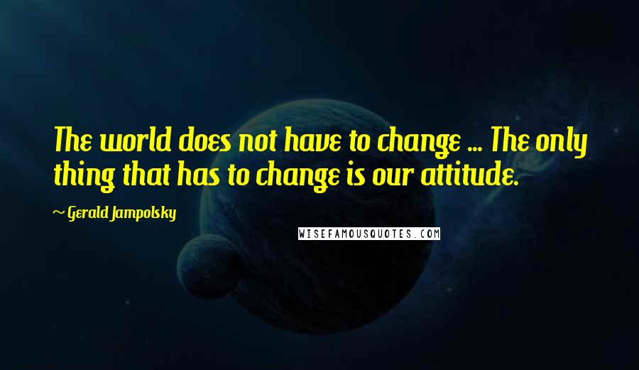 Gerald Jampolsky Quotes: The world does not have to change ... The only thing that has to change is our attitude.