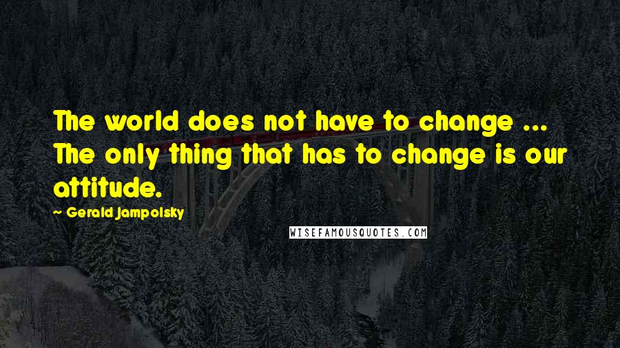 Gerald Jampolsky Quotes: The world does not have to change ... The only thing that has to change is our attitude.