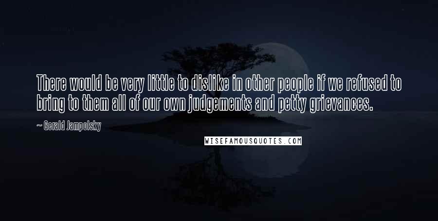 Gerald Jampolsky Quotes: There would be very little to dislike in other people if we refused to bring to them all of our own judgements and petty grievances.