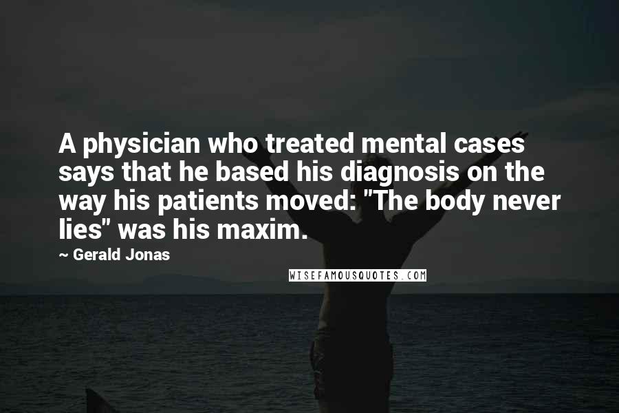 Gerald Jonas Quotes: A physician who treated mental cases says that he based his diagnosis on the way his patients moved: "The body never lies" was his maxim.