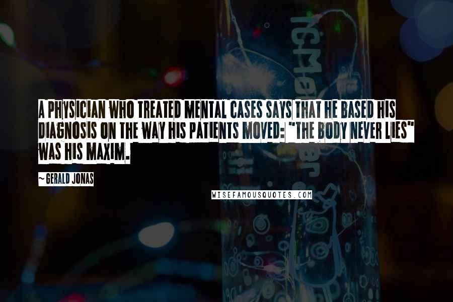 Gerald Jonas Quotes: A physician who treated mental cases says that he based his diagnosis on the way his patients moved: "The body never lies" was his maxim.