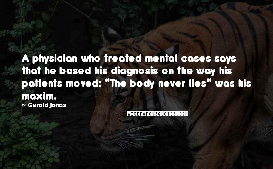 Gerald Jonas Quotes: A physician who treated mental cases says that he based his diagnosis on the way his patients moved: "The body never lies" was his maxim.